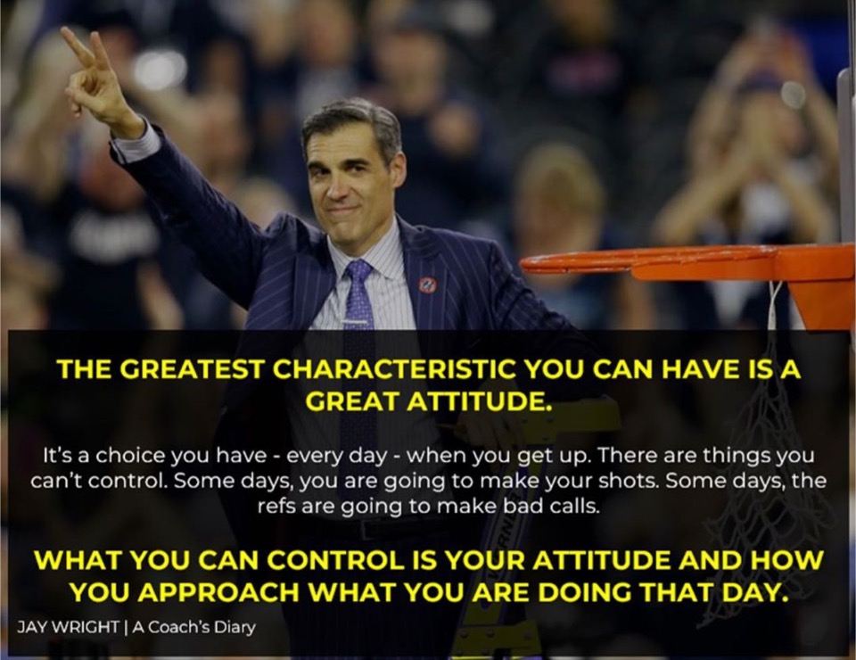The greatest characteristic you can have is a great attitude .

Its a choice you have - everyday - when you get up. There are things you cant control. Some days, you are going to make your shots. Some days the refs are going to make bad calls. 

What YOU CAN control is YOUR ATTITUDE and how you approach what you are doing that day.